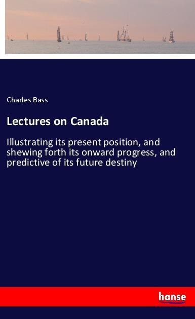Lectures on Canada: Illustrating its present position, and shewing forth its onward progress, and predictive of its future destiny