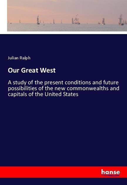 Our Great West: A study of the present conditions and future possibilities of the new commonwealths and capitals of the United States