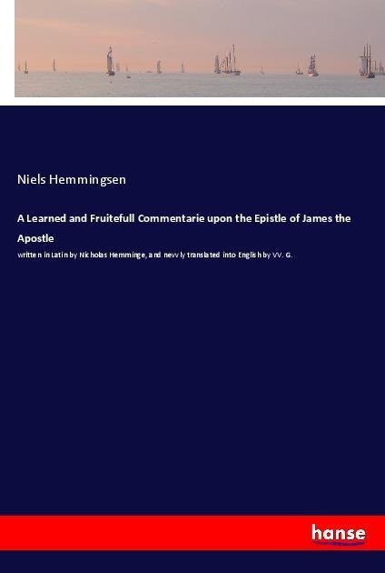 A Learned and Fruitefull Commentarie upon the Epistle of James the Apostle: written in Latin by Nicholas Hemminge, and nevvly translated into English by VV. G.