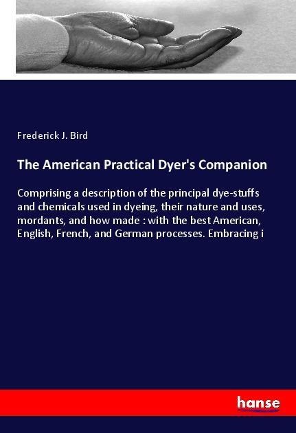 The American Practical Dyers Companion: Comprising a description of the principal dye-stuffs and chemicals used in dyeing, their nature and uses, mordants, and how made : with the best American, English, French, and German processes. Embracing i