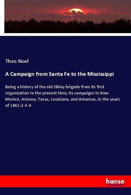 A Campaign from Santa Fe to the Mississippi: Being a history of the old Sibley brigade from its first organization to the present time; its campaigns in New Mexico, Arizona, Texas, Louisiana, and Arkansas, in the years of 1861-2-3-4