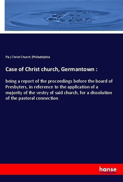 Case of Christ church, Germantown :: being a report of the proceedings before the board of Presbyters, in reference to the application of a majority of the vestry of said church, for a dissolution of the pastoral connection