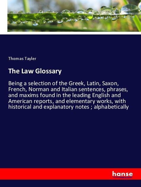 The Law Glossary: Being a selection of the Greek, Latin, Saxon, French, Norman and Italian sentences, phrases, and maxims found in the leading English and American reports, and elementary works, with historical and explanatory notes ; alphabetically