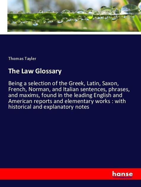 The Law Glossary: Being a selection of the Greek, Latin, Saxon, French, Norman, and Italian sentences, phrases, and maxims, found in the leading English and American reports and elementary works : with historical and explanatory notes