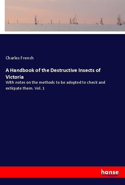 A Handbook of the Destructive Insects of Victoria: With notes on the methods to be adopted to check and extirpate them. Vol. 1