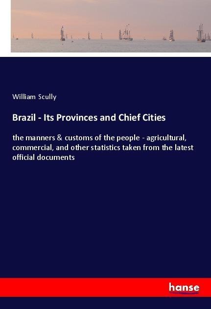 Brazil - Its Provinces and Chief Cities: the manners & customs of the people - agricultural, commercial, and other statistics taken from the latest official documents