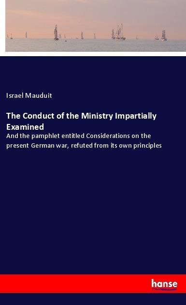 The Conduct of the Ministry Impartially Examined: And the pamphlet entitled Considerations on the present German war, refuted from its own principles