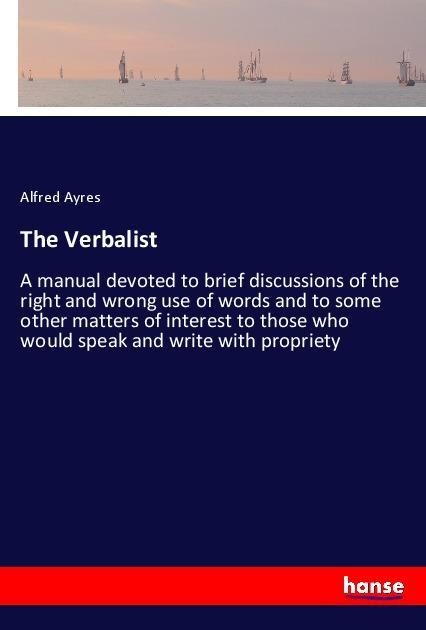 The Verbalist: A manual devoted to brief discussions of the right and wrong use of words and to some other matters of interest to those who would speak and write with propriety