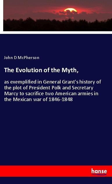 The Evolution of the Myth,: as exemplified in General Grants history of the plot of President Polk and Secretary Marcy to sacrifice two American armies in the Mexican war of 1846-1848