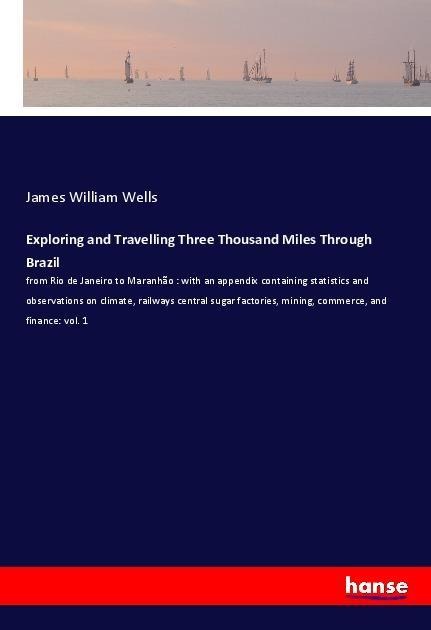 Exploring and Travelling Three Thousand Miles Through Brazil: from Rio de Janeiro to Maranhão : with an appendix containing statistics and observations on climate, railways central sugar factories, mining, commerce, and finance: vol. 1