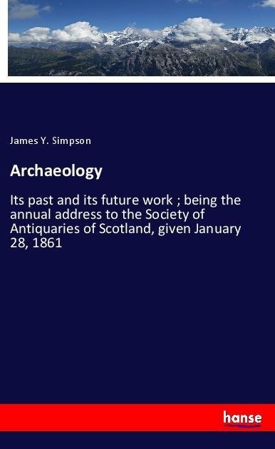 Archaeology: Its past and its future work ; being the annual address to the Society of Antiquaries of Scotland, given January 28, 1861