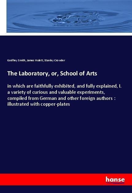 The Laboratory, or, School of Arts: in which are faithfully exhibited, and fully explained, I. a variety of curious and valuable experiments, compiled from German and other foreign authors : illustrated with copper-plates