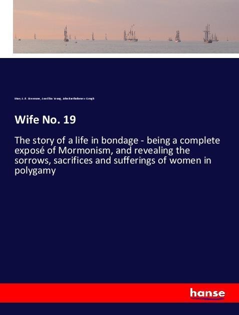 Wife No. 19: The story of a life in bondage - being a complete exposé of Mormonism, and revealing the sorrows, sacrifices and sufferings of women in polygamy