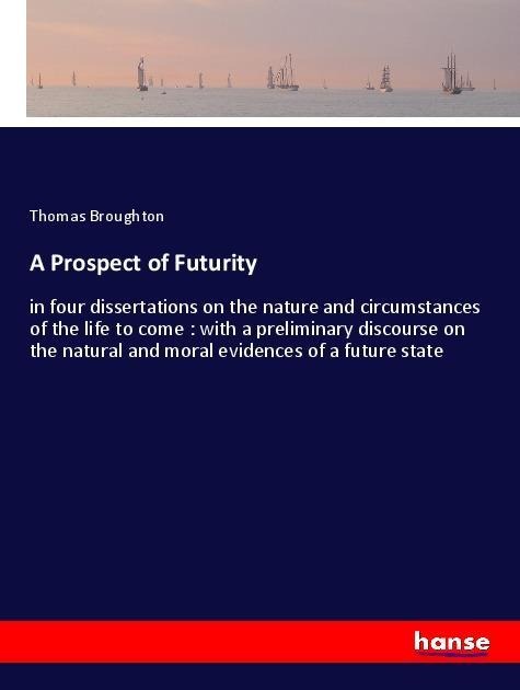 A Prospect of Futurity: in four dissertations on the nature and circumstances of the life to come : with a preliminary discourse on the natural and moral evidences of a future state
