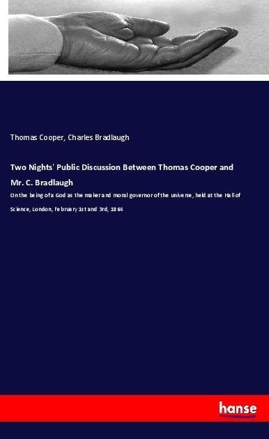 Two Nights Public Discussion Between Thomas Cooper and Mr. C. Bradlaugh: On the being of a God as the maker and moral governor of the universe, held at the Hall of Science, London, February 1st and 3rd, 1864