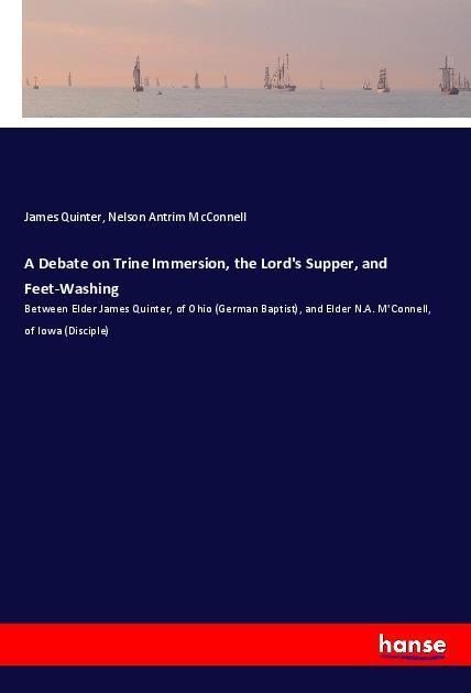 A Debate on Trine Immersion, the Lords Supper, and Feet-Washing: Between Elder James Quinter, of Ohio (German Baptist), and Elder N.A. MConnell, of Iowa (Disciple)