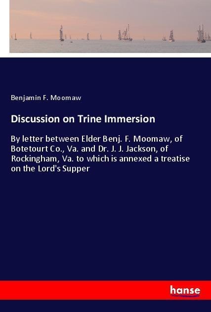Discussion on Trine Immersion: By letter between Elder Benj. F. Moomaw, of Botetourt Co., Va. and Dr. J. J. Jackson, of Rockingham, Va. to which is annexed a treatise on the Lords Supper