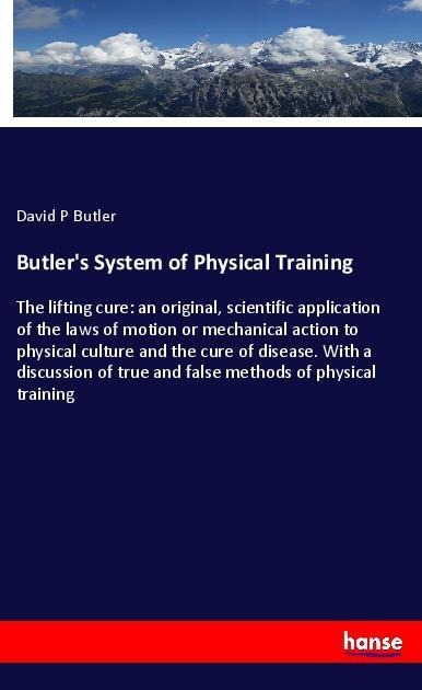 Butlers System of Physical Training: The lifting cure: an original, scientific application of the laws of motion or mechanical action to physical culture and the cure of disease. With a discussion of true and false methods of physical training