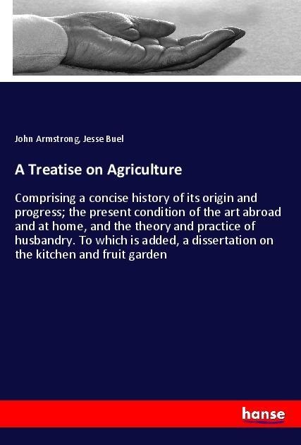 A Treatise on Agriculture: Comprising a concise history of its origin and progress; the present condition of the art abroad and at home, and the theory and practice of husbandry. To which is added, a dissertation on the kitchen and fruit garden