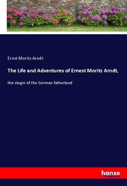 The Life and Adventures of Ernest Moritz Arndt,: the singer of the German fatherland