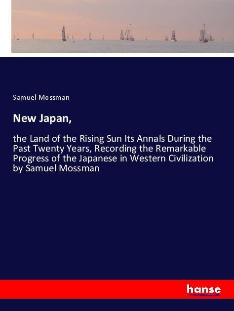 New Japan,: the Land of the Rising Sun Its Annals During the Past Twenty Years, Recording the Remarkable Progress of the Japanese in Western Civilization by Samuel Mossman