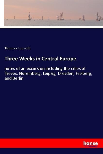 Three Weeks in Central Europe: notes of an excursion including the cities of Treves, Nuremberg, Leipzig, Dresden, Freiberg, and Berlin