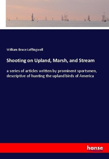 Shooting on Upland, Marsh, and Stream: a series of articles written by prominent sportsmen, descriptive of hunting the upland birds of America