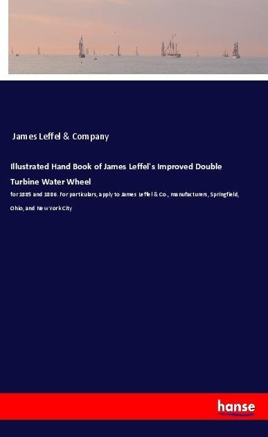 Illustrated Hand Book of James Leffels Improved Double Turbine Water Wheel: for 1885 and 1886. For particulars, apply to James Leffel & Co., manufacturers, Springfield, Ohio, and New York City