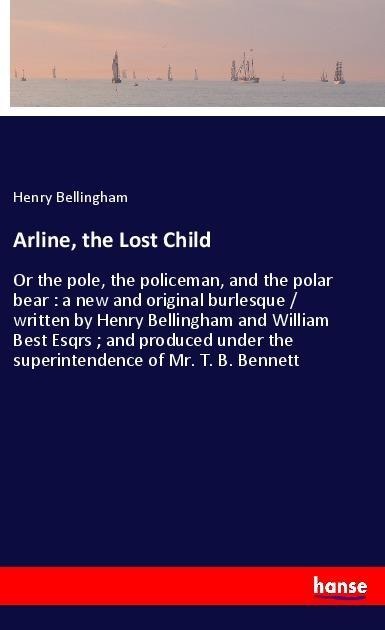 Arline, the Lost Child: Or the pole, the policeman, and the polar bear : a new and original burlesque / written by Henry Bellingham and William Best Esqrs ; and produced under the superintendence of Mr. T. B. Bennett
