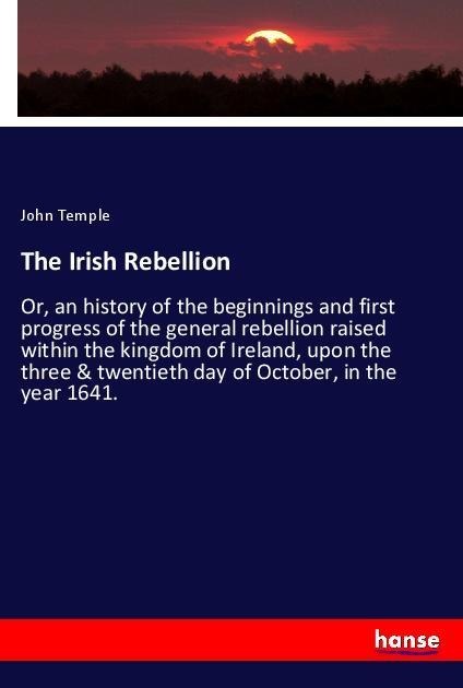 The Irish Rebellion: Or, an history of the beginnings and first progress of the general rebellion raised within the kingdom of Ireland, upon the three & twentieth day of October, in the year 1641.