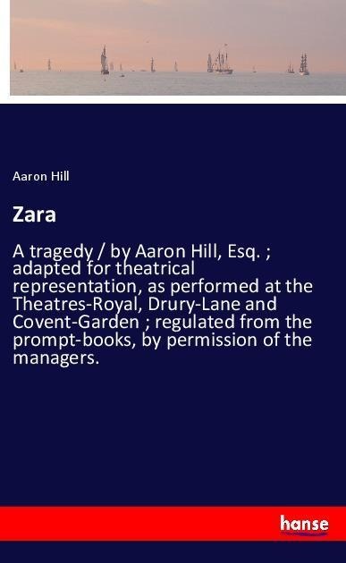 Zara: A tragedy / by Aaron Hill, Esq. ; adapted for theatrical representation, as performed at the Theatres-Royal, Drury-Lane and Covent-Garden ; regulated from the prompt-books, by permission of the managers.