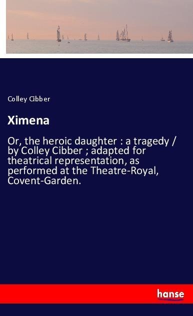 Ximena: Or, the heroic daughter : a tragedy / by Colley Cibber ; adapted for theatrical representation, as performed at the Theatre-Royal, Covent-Garden.