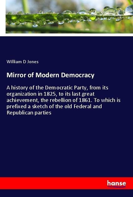 Mirror of Modern Democracy: A history of the Democratic Party, from its organization in 1825, to its last great achievement, the rebellion of 1861. To which is prefixed a sketch of the old Federal and Republican parties