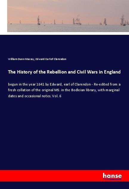 The History of the Rebellion and Civil Wars in England: begun in the year 1641 by Edward, earl of Clarendon - Re-edited from a fresh collation of the original MS. in the Bodleian library, with marginal dates and occasional notes. Vol. 6