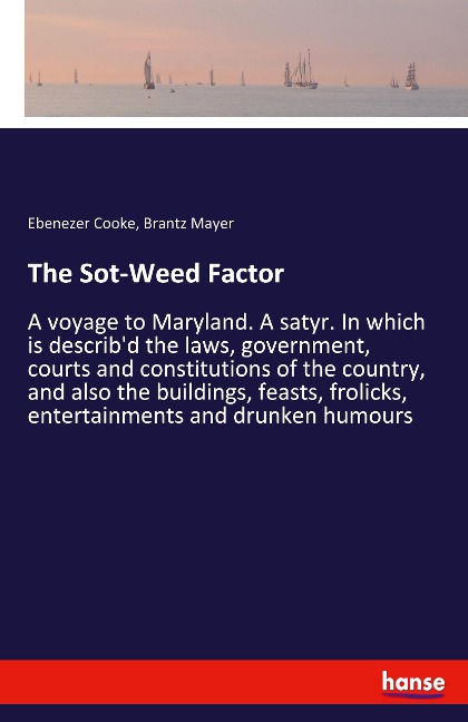 The Sot-Weed Factor: A voyage to Maryland. A satyr. In which is describd the laws, government, courts and constitutions of the country, and also the buildings, feasts, frolicks, entertainments and drunken humours