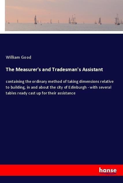 The Measurers and Tradesmans Assistant: containing the ordinary method of taking dimensions relative to building, in and about the city of Edinburgh - with several tables ready cast up for their assistance