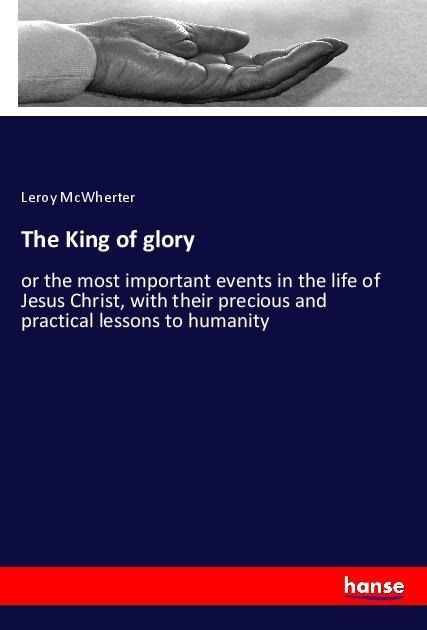 The King of glory: or the most important events in the life of Jesus Christ, with their precious and practical lessons to humanity