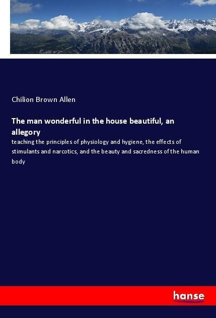The man wonderful in the house beautiful, an allegory: teaching the principles of physiology and hygiene, the effects of stimulants and narcotics, and the beauty and sacredness of the human body