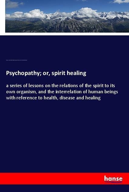 Psychopathy; or, spirit healing: a series of lessons on the relations of the spirit to its own organism, and the interrelation of human beings with reference to health, disease and healing