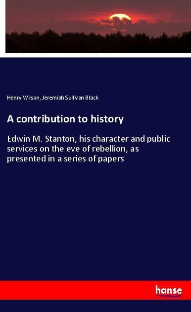 A contribution to history: Edwin M. Stanton, his character and public services on the eve of rebellion, as presented in a series of papers