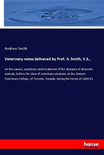 Veterinary notes delivered by Prof. A. Smith, V.S.,: on the causes, symptoms and treatment of the diseases of domestic animals, before the class of veterinary students, at the Ontario Veterinary College, of Toronto, Canada, during the terms of 1890-91
