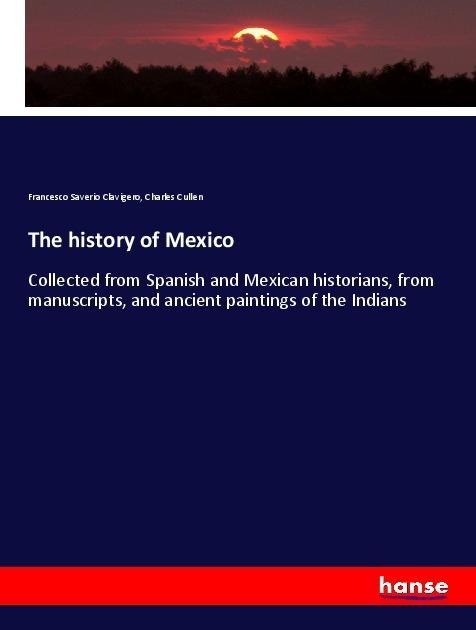 The history of Mexico: Collected from Spanish and Mexican historians, from manuscripts, and ancient paintings of the Indians