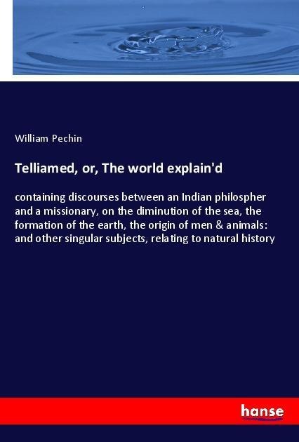 Telliamed, or, The world explaind: containing discourses between an Indian philospher and a missionary, on the diminution of the sea, the formation of the earth, the origin of men & animals: and other singular subjects, relating to natural history