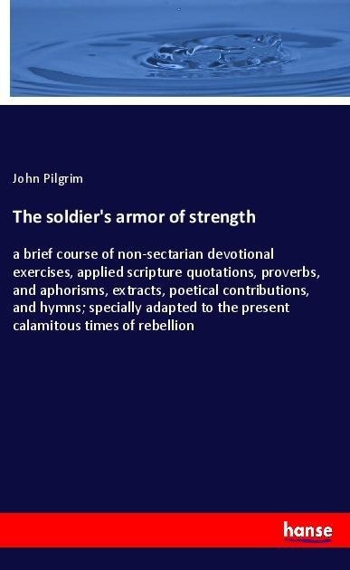 The soldiers armor of strength: a brief course of non-sectarian devotional exercises, applied scripture quotations, proverbs, and aphorisms, extracts, poetical contributions, and hymns; specially adapted to the present calamitous times of rebellion