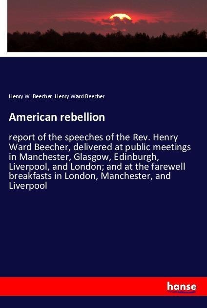 American rebellion: report of the speeches of the Rev. Henry Ward Beecher, delivered at public meetings in Manchester, Glasgow, Edinburgh, Liverpool, and London; and at the farewell breakfasts in London, Manchester, and Liverpool