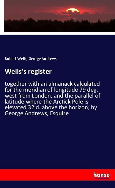 Wellss register: together with an almanack calculated for the meridian of longitude 79 deg. west from London, and the parallel of latitude where the Arctick Pole is elevated 32 d. above the horizon; by George Andrews, Esquire