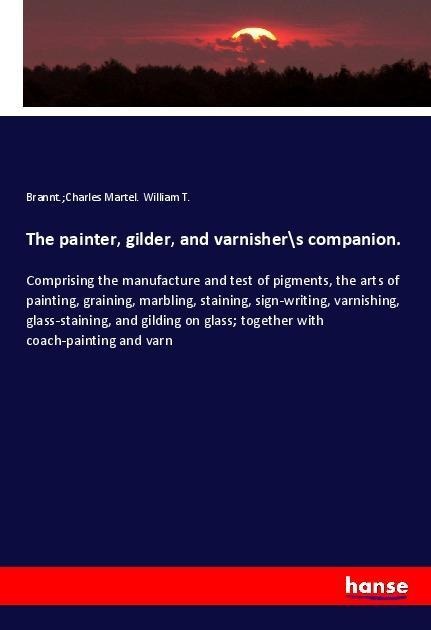 The painter, gilder, and varnisher\s companion.: Comprising the manufacture and test of pigments, the arts of painting, graining, marbling, staining, sign-writing, varnishing, glass-staining, and gilding on glass; together with coach-painting and varn