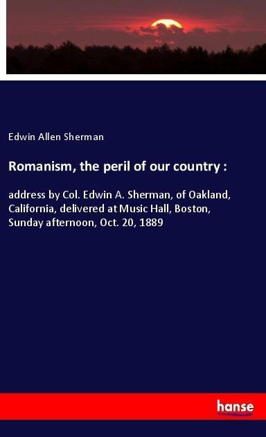 Romanism, the peril of our country :: address by Col. Edwin A. Sherman, of Oakland, California, delivered at Music Hall, Boston, Sunday afternoon, Oct. 20, 1889