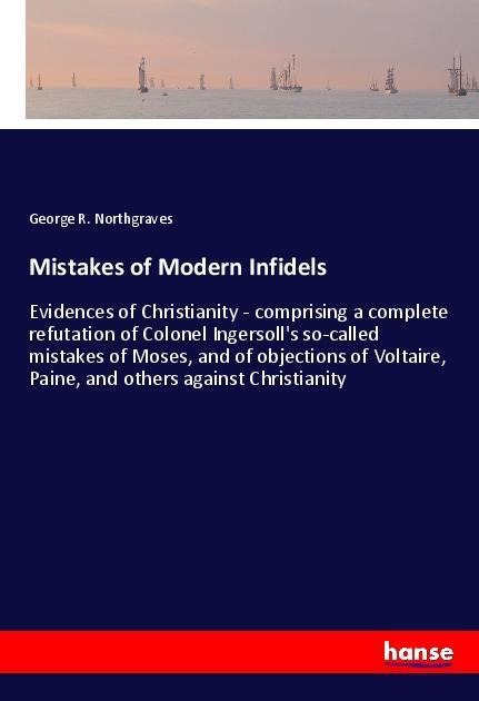 Mistakes of Modern Infidels: Evidences of Christianity - comprising a complete refutation of Colonel Ingersolls so-called mistakes of Moses, and of objections of Voltaire, Paine, and others against Christianity