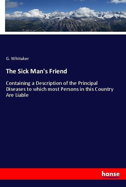 The Sick Mans Friend: Containing a Description of the Principal Diseases to which most Persons in this Country Are Liable